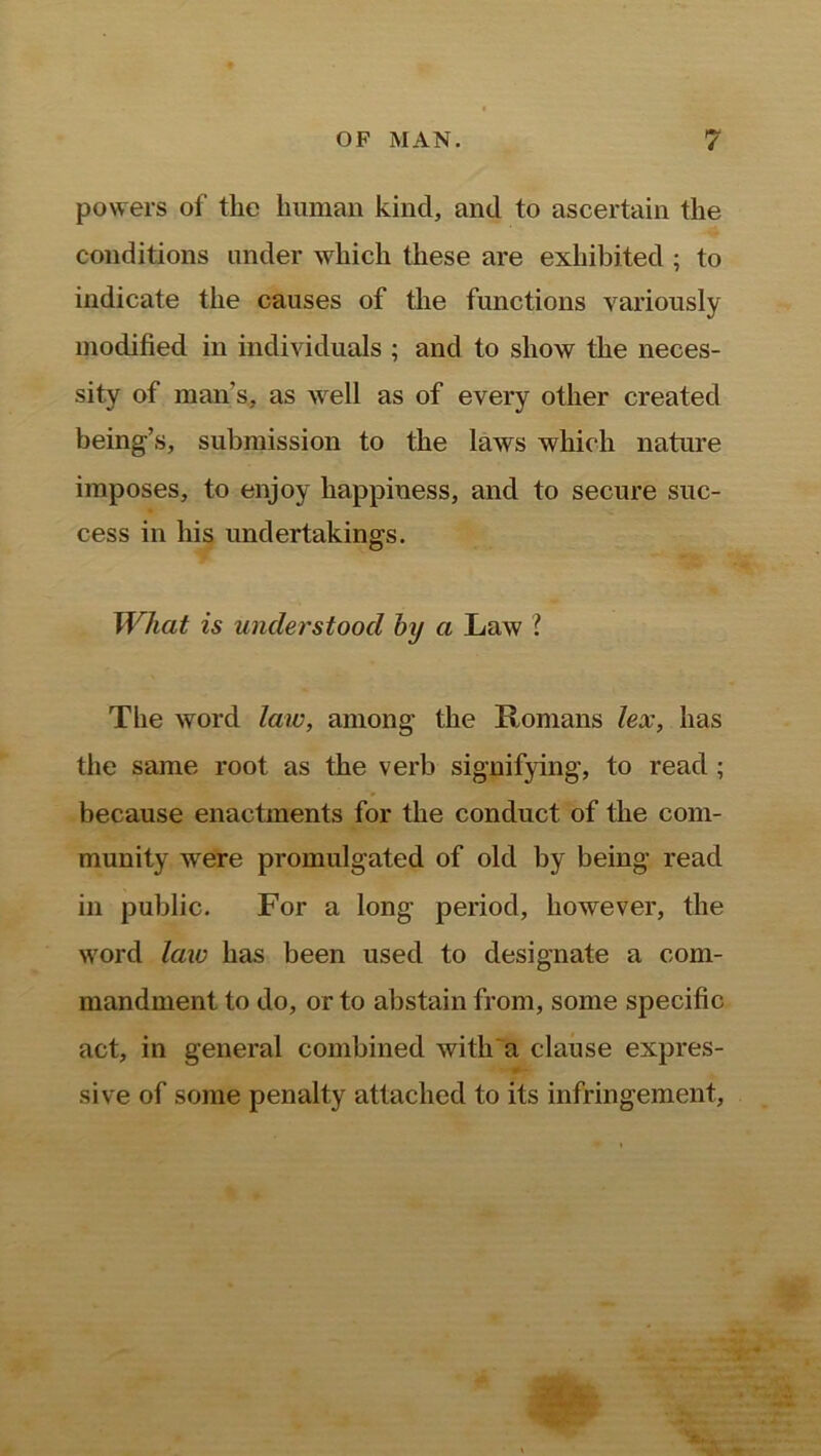 powers of tlie human kind, and to ascertain the conditions under which these are exhibited ; to indicate the causes of the functions variously modified in individuals ; and to show the neces- sity of man’s, as well as of every other created being’s, submission to the laws which nature imposes, to enjoy happiness, and to secure suc- cess in his undertakings. What is understood by a Law ? The word law, among the Romans lex, has the same root as the verb signifying, to read ; because enactments for the conduct of the com- munity were promulgated of old by being read in public. For a long period, however, the word law has been used to designate a com- mandment to do, or to abstain from, some specific act, in general combined with a clause expres- sive of some penalty attached to its infringement,
