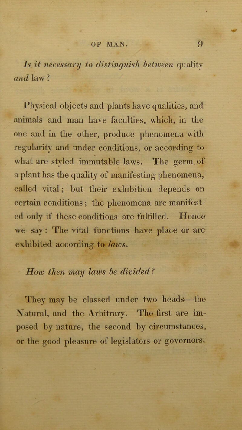 Is it necessary to distinguish between quality and law ? Physical objects and plants have qualities, and animals and man have faculties, which, in the one and in the other, produce phenomena with regularity and under conditions, or according to what are styled immutable laws. The germ of a plant has the quality of manifesting phenomena, called vital; but their exhibition depends on certain conditions; the phenomena are manifest- ed only if these conditions are fulfilled. Hence we say: The vital functions have place or are exhibited according to laws. How then may Icncs be divided ? They may be classed under two heads-—the Natural, and the Arbitrary. The first are im- posed by nature, the second by circumstances, or the good pleasure of legislators or governors.