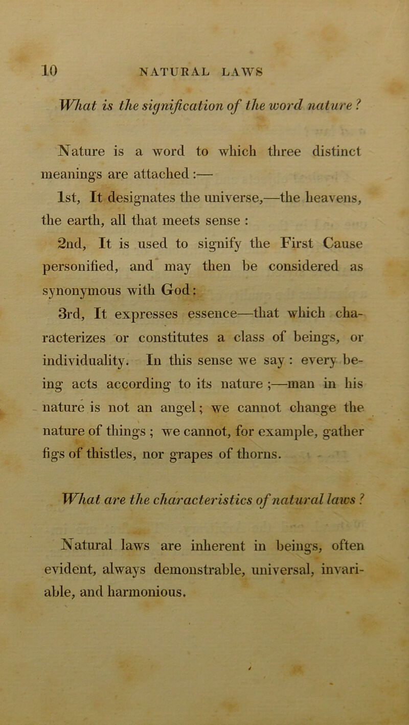 What is the signification of the word nature ? Nature is a word to which three distinct meanings are attached :— 1st, It designates the universe,—the heavens, the earth, all that meets sense : 2nd, It is used to signify the First Cause personified, and may then be considered as synonymous with God: 3rd, It expresses essence—that which cha- racterizes or constitutes a class of beings, or individuality. In this sense we say : every be- ing acts according to its nature ;—man in his nature is not an angel; we cannot change the nature of things ; we cannot, for example, gather figs of thistles, nor grapes of thorns. What are the characteristics of natural laws ? Natural laws are inherent in beings, often evident, always demonstrable, universal, invari- able, and harmonious.