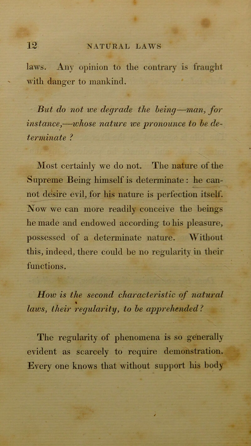 laws. Any opinion to tlie contrary is fraught with danger to mankind. But clo not we degrade the being—man, for instance,■—whose nature we 'pronounce to be de- terminate ? Most certainly we do not. The nature of the Supreme Being himself is determinate : he can- not desire evil, for his nature is perfection itself. Now we can more readily conceive the beings he made and endowed according to his pleasure, possessed of a determinate nature. Without this, indeed, there could be no regularity in their functions. How is the second characteristic of natural % laws, their regularity, to be apprehended? The regularity of phenomena is so generally evident as scarcely to require demonstration. Every one knows that without support liis body