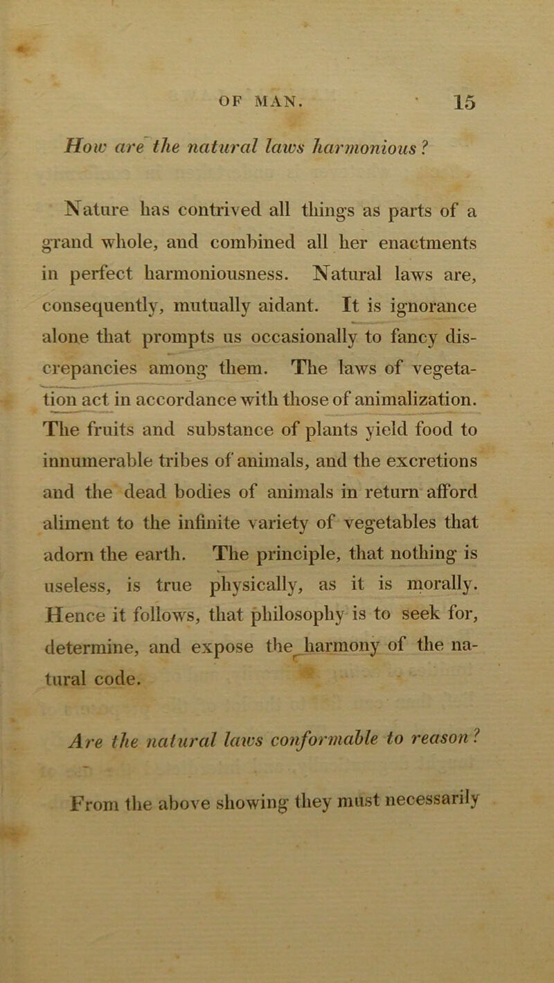 Ho iv are the natural laws harmonious ? Nature has contrived all tilings as parts of a grand whole, and combined all her enactments in perfect harmoniousness. Natural laws are, consequently, mutually aidant. It is ignorance alone that prompts us occasionally to fancy dis- crepancies among them. The laws of vegeta- tion act in accordance with those of animalization. The fruits and substance of plants yield food to innumerable tribes of animals, and the excretions and the dead bodies of animals in return afford aliment to the infinite variety of vegetables that adorn the earth. The principle, that nothing is useless, is true physically, as it is morally. Hence it follows, that philosophy is to seek for, determine, and expose the harmony of the na- tural code. Are the natural laws conformable to reason ? From the above showing they must necessarily