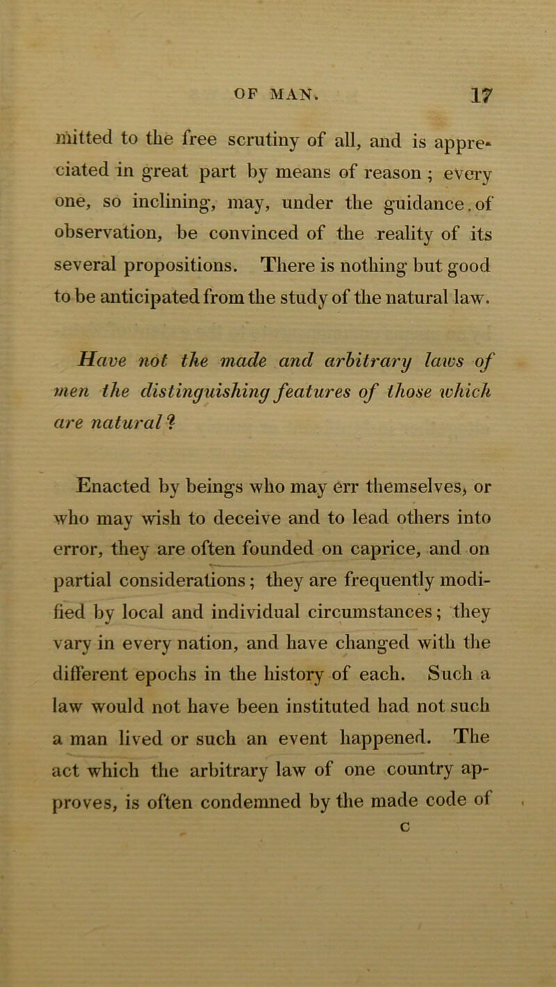 mitted to the free scrutiny of all, and is appre- ciated in great part by means of reason ; every one, so inclining, may, under the guidance.of observation, be convinced of the reality of its several propositions. There is nothing but good to be anticipated from the study of the natural law. Have not tlie made and arbitrary laws of men the distinguishing features of those which are natural ? Enacted by beings who may err themselves, or who may wish to deceive and to lead others into error, they are often founded on caprice, and on partial considerations; they are frequently modi- fied by local and individual circumstances; they vary in every nation, and have changed with the different epochs in the history of each. Such a law would not have been instituted had not such a man lived or such an event happened. The act which the arbitrary law of one country ap- proves, is often condemned by the made code of c