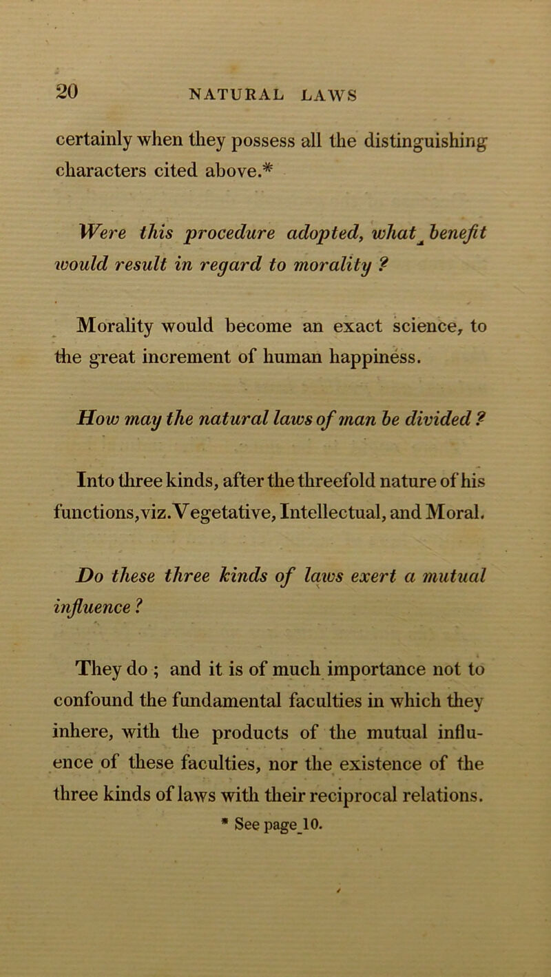 certainly when they possess all the distinguishing characters cited above.* Were this procedure adopted, what^ benefit would result in regard to morality ? Morality would become an exact science, to the great increment of human happiness. How may the natural laws of man be divided ? Into three kinds, after the threefold nature of his functions,viz. Vegetative, Intellectual, and Moral. Do these three hinds of laws exert a mutual influence ? They do ; and it is of much importance not to confound the fundamental faculties in which they inhere, with the products of the mutual influ- ence of these faculties, nor the existence of the three kinds of laws with their reciprocal relations. * See pagelO.