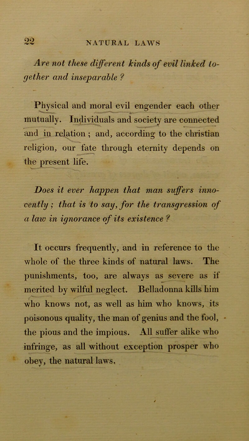 Are not these different kinds of evil linked to- gether and inseparable ? Physical and moral evil engender each other mutually. Individuals and society are connected and in relation ; and, according to the Christian religion, our fate through eternity depends on the present life. N—— *— Does it ever happen that man suffers inno- cently ; that is to say, for the transgression of a law in ignorance of its existence ? It occurs frequently, and in reference to the whole of the three kinds of natural laws. The punishments, too, are always as severe as if merited by wilful neglect. Belladonna kills him who knows not, as well as him who knows, its poisonous quality, the man of genius and the fool, • the pious and the impious. All suffer alike who infringe, as all without exception prosper who obey, the natural laws,