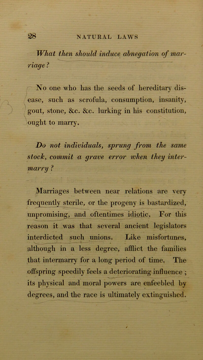 What then should induce abnegation of mar- riage ? No one who has the seeds of hereditary dis- ease, such as scrofula, consumption, insanity, gout, stone, &c. &c. lurking in his constitution, ought to marry. Do not individuals, sprung from the same stock, commit a grave error when they inter- marry ? Marriages between near relations are very frequently sterile, or the progeny is bastardized, unpromising, and oftentimes idiotic. For this reason it was that several ancient legislators interdicted such unions. Like misfortunes, although in a less degree, afflict the families that intermarry for a long period of time. The offspring speedily feels a deteriorating influence ; its physical and moral powers are enfeebled by degrees, and the race is ultimately extinguished.