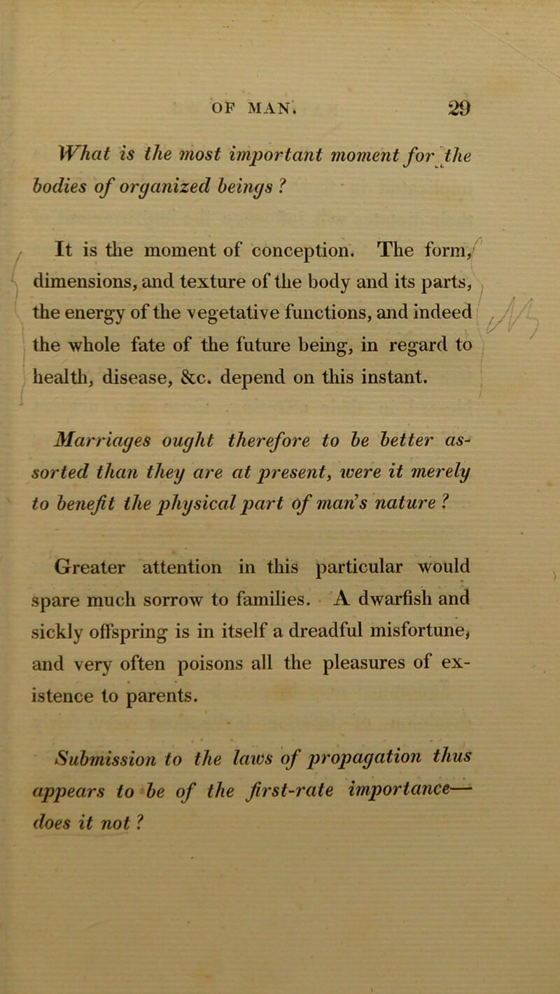 What is the most important moment for the bodies of organized beings ? It is the moment of conception. The form, dimensions, and texture of the body and its parts, the energy of the vegetative functions, and indeed the whole fate of the future being, in regard to health, disease, &c. depend on this instant. Marriages ought therefore to be better as- sorted than they are at present, were it merely to benefit the physical part of man's nature ? Greater attention in this particular would spare much sorrow to families. A dwarfish and sickly offspring is in itself a dreadful misfortune, and very often poisons all the pleasures of ex- istence to parents. Submission to the laws of propagation thus appears to be of the first-rate importance— does it not ?
