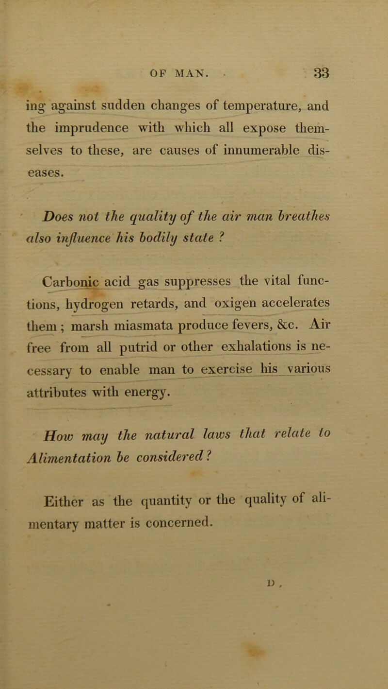 ing against sudden changes of temperature, and the imprudence with which all expose them- selves to these, are causes of innumerable dis- eases. Does not the quality of the air man breathes also influence his bodily state ? Carbonic acid gas suppresses the vital func- tions, hydrogen retards, and oxigen accelerates them ; marsh miasmata produce fevers, &c. Air free from all putrid or other exhalations is ne- cessary to enable man to exercise his various attributes with energy. How may the natural laws that relate to Alimentation be considered ? Either as the quantity or the quality of ali- mentary matter is concerned. i>,