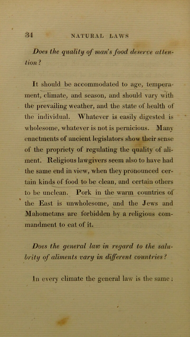 84 Does the quality of man's food deserve atten- tion ? It should be accommodated to age, tempera- ment, climate, and season, and should vary with the prevailing- weather, and the state of health of the individual. Whatever is easily digested is wholesome, whatever is not is pernicious. Many enactments of ancient legislators show their sense of the propriety of regulating the quality of ali- ment. Religious lawgivers seem also to have had the same end in view, when they pronounced cer- tain kinds of food to be clean, and certain others to be unclean. Pork in the warm countries of % the East is unwholesome, and the Jews and Mahometans are forbidden by a religious com- mandment to eat of it. Does the general law in regard to the salu- brity of aliments vary in different countries? In every climate the general law is the same;