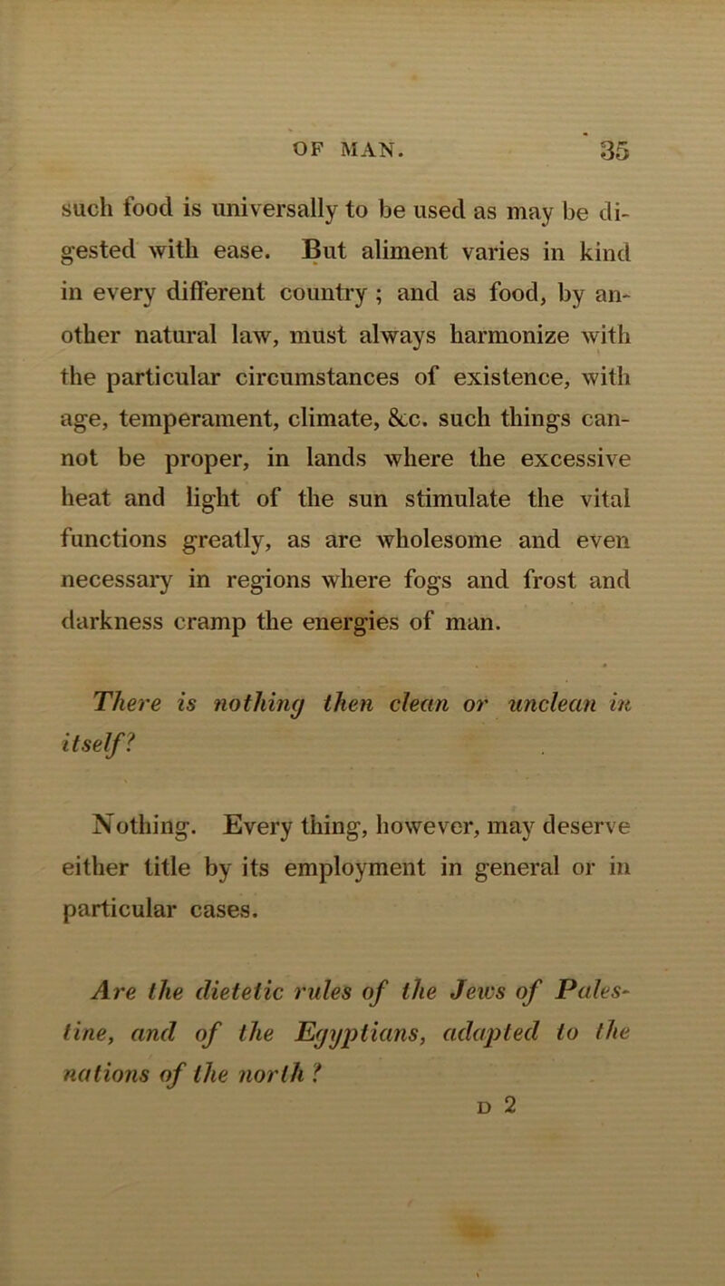 such food is universally to be used as may be di- gested with ease. But aliment varies in kind in every different country ; and as food, by an- other natural law, must always harmonize with the particular circumstances of existence, with age, temperament, climate, &c. such things can- not be proper, in lands where the excessive heat and light of the sun stimulate the vital functions greatly, as are wholesome and even necessary in regions where fogs and frost and darkness cramp the energies of man. There is nothing then clean or unclean in itself? Nothing. Every thing, however, may deserve either title by its employment in general or in particular cases. Are the dietetic rules of the Jews of Pales- tine, and of the Egyptians, adapted to (he nations of the north ? d 2