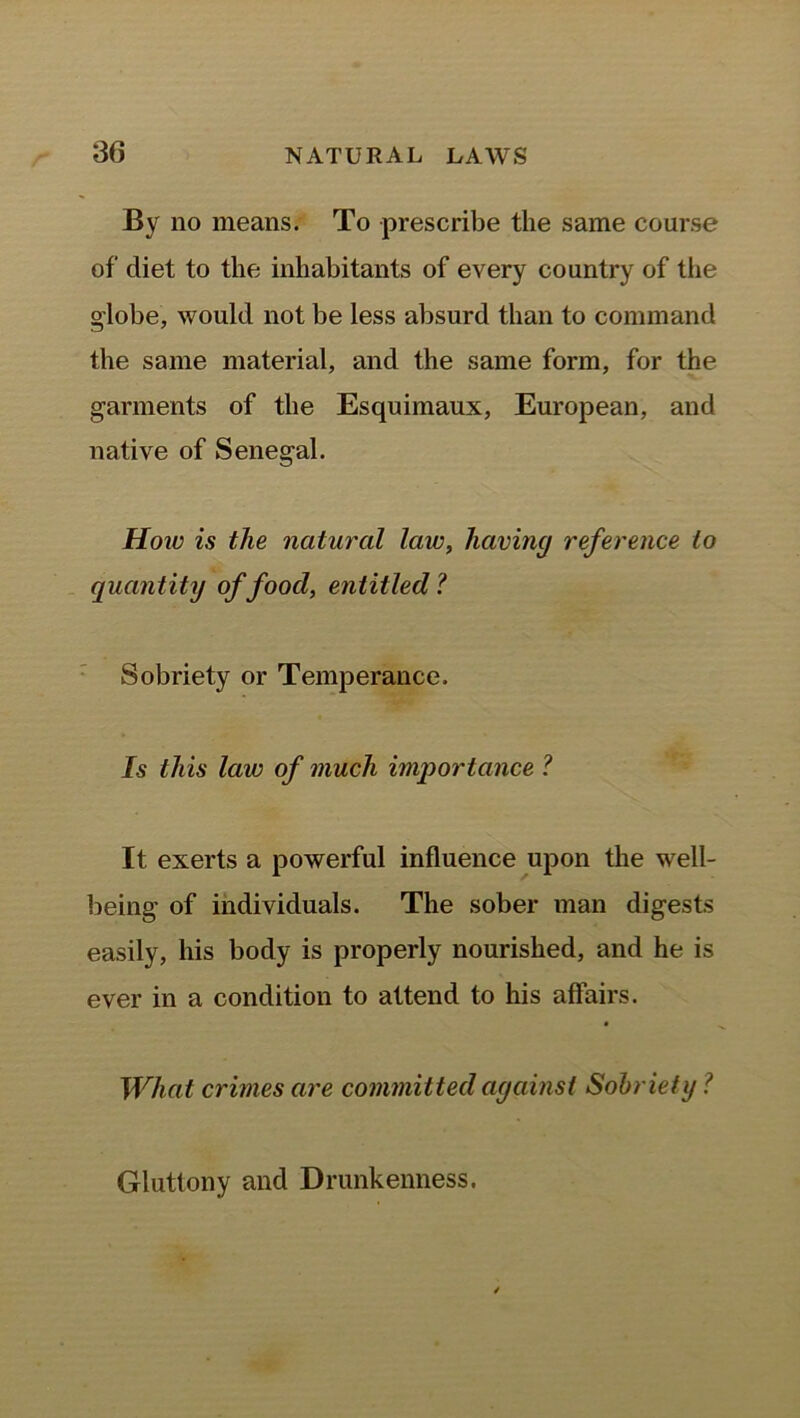 By no means. To prescribe the same course of diet to the inhabitants of every country of the globe, would not be less absurd than to command the same material, and the same form, for the garments of the Esquimaux, European, and native of Senegal. How is the natural law, having reference to quantity of food, entitled? Sobriety or Temperance. Is this law of much importance ? It exerts a powerful influence upon the well- being of individuals. The sober man digests easily, his body is properly nourished, and he is ever in a condition to attend to his affairs. What crimes are committed against Sobriety l Gluttony and Drunkenness.