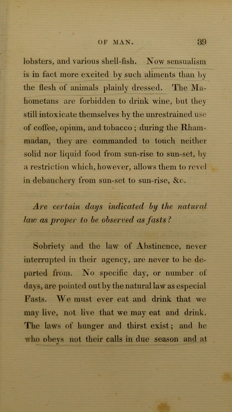 lobsters, and various shell-fish. Now sensualism is in fact more excited by such aliments than by the flesh of animals plainly dressed. The Ma- hometans are forbidden to drink wine, but they still intoxicate themselves by the unrestrained use of coffee, opium, and tobacco ; during the Rliam- madan, they are commanded to touch neither solid nor liquid food from sun-rise to sun-set, by a restriction which, however, allows them to revel in debauchery from sun-set to sun-rise, &c. Are certain clays indicated by the natural law as proper to be observed as fasts? Sobriety and the law of Abstinence, never interrupted in their agency, are never to be de- parted from. No specific day, or number of days, are pointed out by the natural law as especial Fasts. We must ever eat and drink that we may live, not live that we may eat and drink. The laws of hunger and thirst exist; and he who obevs not their calls in due season and at