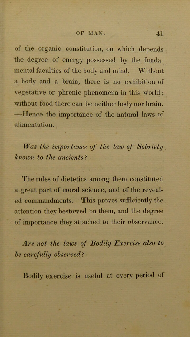 of the organic constitution, on which depends the degTee of energy possessed by the funda- mental faculties of the body and mind. Without a body and a brain, there is no exhibition of vegetative or phrenic phenomena in this world; without food there can be neither body nor brain. —Hence the importance of the natural laws of alimentation. Was the importance of the law of Sobriety known to the ancients? The rules of dietetics among them constituted a great part of moral science, and of the reveal- ed commandments. This proves sufficiently the attention they bestowed on them, and the degree of importance they attached to their observance. Are not the laics of Bodily Exercise also to be carefully observed? Bodily exercise is useful at every period of