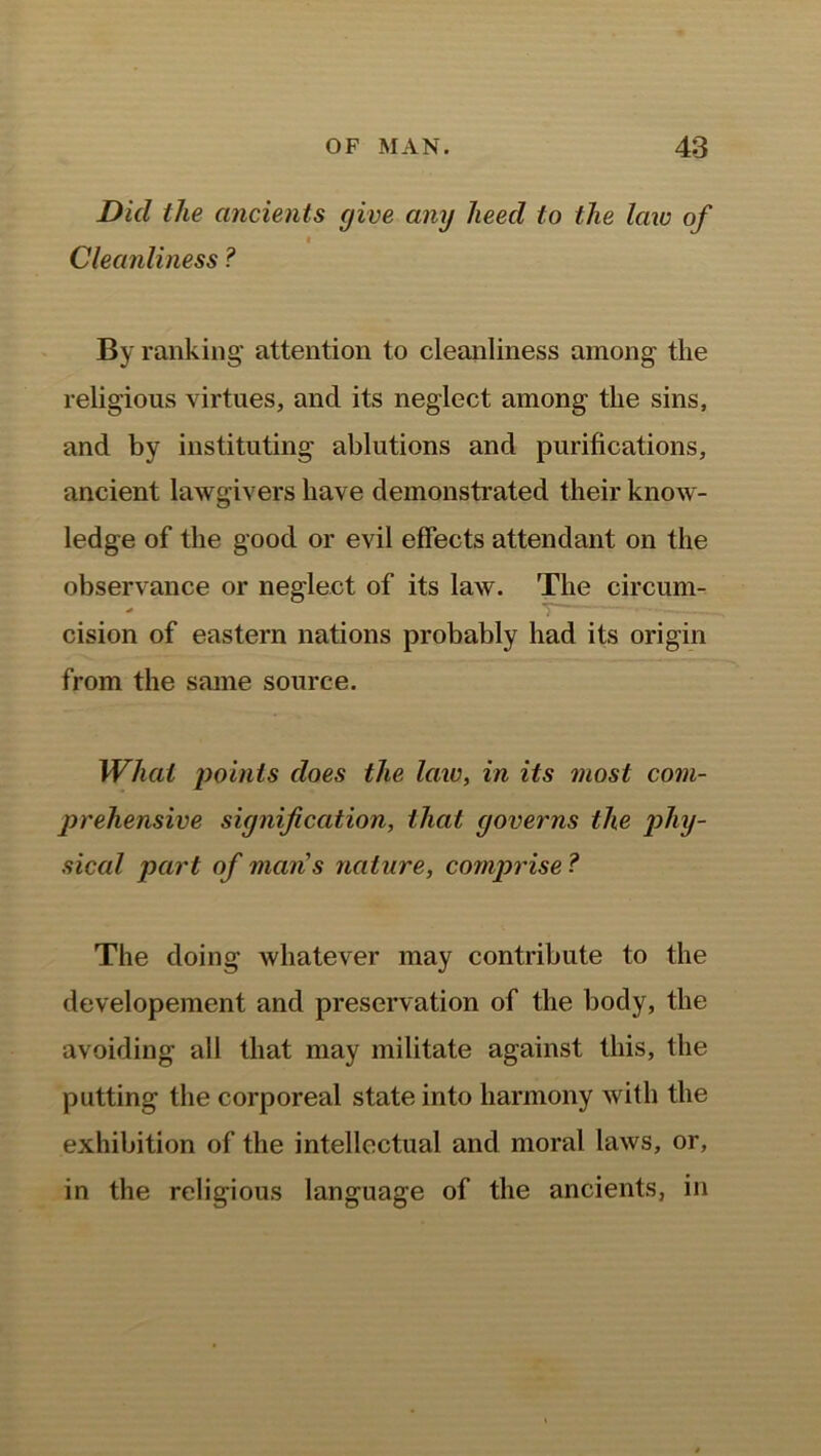 Did the ancients (jive any heed to the law of « Cleanliness ? By ranking attention to cleanliness among the religious virtues, and its neglect among the sins, and by instituting ablutions and purifications, ancient lawgivers have demonstrated their know- ledge of the good or evil effects attendant on the observance or neglect of its law. The circum- cision of eastern nations probably had its origin from the same source. What points does the law, in its most com- prehensive signification, that governs the phy- sical part of mans nature, comprise ? The doing whatever may contribute to the developement and preservation of the body, the avoiding all that may militate against this, the putting the corporeal state into harmony with the exhibition of the intellectual and moral laws, or, in the religious language of the ancients, in