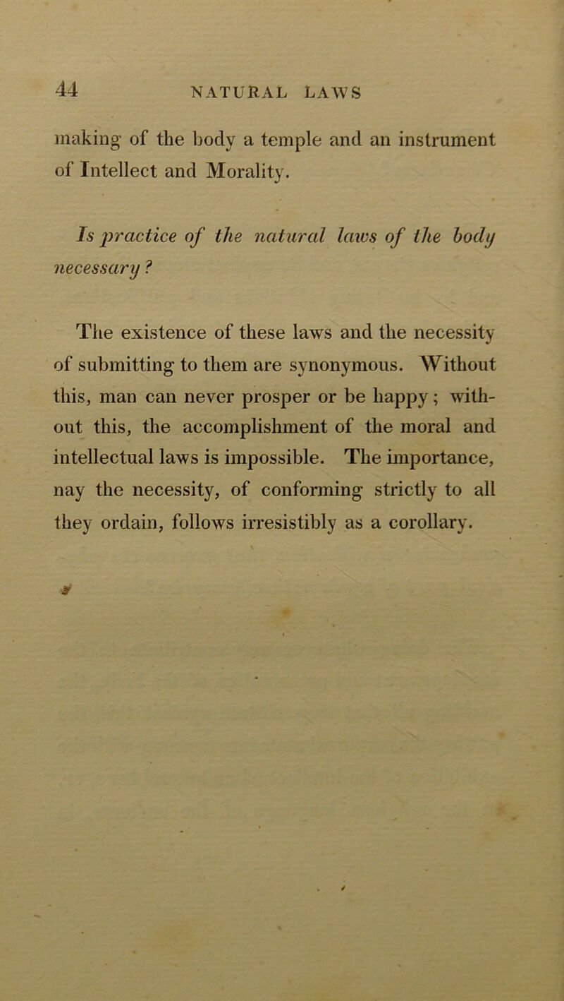making of the body a temple and an instrument of Intellect and Morality. Is practice of the natural laics of the body necessary ? The existence of these laws and the necessity of submitting to them are synonymous. Without this, man can never prosper or be happy; with- out this, the accomplishment of the moral and intellectual laws is impossible. The importance, nay the necessity, of conforming strictly to all they ordain, follows irresistibly as a corollary.