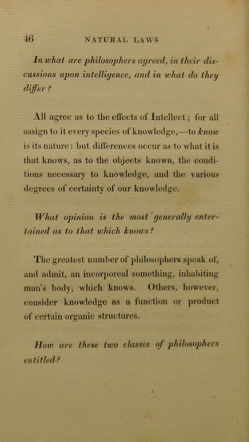 In what are philosophers agreed, in their dis- cussions upon intelligence, and in what do they differ ? All agree as to the effects of Intellect; for all assign to it every species of knowledge,—to know is its nature: but differences occur as to what it is that knows, as to the objects known, the condi- tions necessary to knowledge, and the various degrees of certainty of our knowledge. What opinion is the most generally enter- tained as to that vjhich knows ? The greatest number of philosophers speak of, and admit, an incorporeal something, inhabiting man’s body, which knows. Others, however, consider knowledge as a function or product of certain organic structures. How are these two classes of philosophers entitled ?