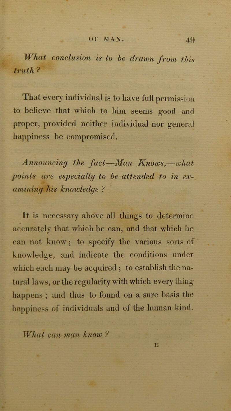 What conclusion is to he drawn from this truth ? That every individual is to have full permission to believe that which to him seems good and proper, provided neither individual nor general happiness be compromised. Announcing the fact—Man Ktiows,—what points are especially to he attended to in ex- amining his knowledge ? It is necessary above all things to determine accurately that which he can, and that which he can not know; to specify the various sorts of knowledge, and indicate the conditions under which each may be acquired ; to establish the na- tural laws, or the regularity with which everything happens ; and thus to found on a sure basis the happiness of individuals and of the human kind. What can man know ? E