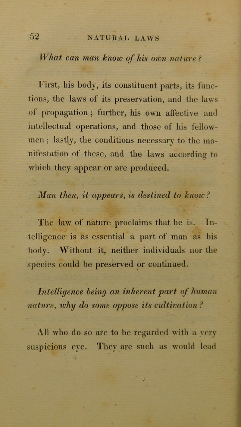 What can man know of his own nature ? First, his body, its constituent parts, its func- tions, the laws of its preservation, and the laws of propagation ; further, his own affective and intellectual operations, and those of his fellow- men ; lastly, the conditions necessary to the ma- nifestation of these, and the laws according to which they appear or are produced. Man then, it appears, is destined to know? The law of nature proclaims that he is. In- telligence is as essential a part of man as his body. Without it, neither individuals nor the species could be preserved or continued. Intelligence being an inherent part of human nature, why do some oppose its cultivation ? All who do so are to be regarded with a very suspicious eye. They are such as would lead