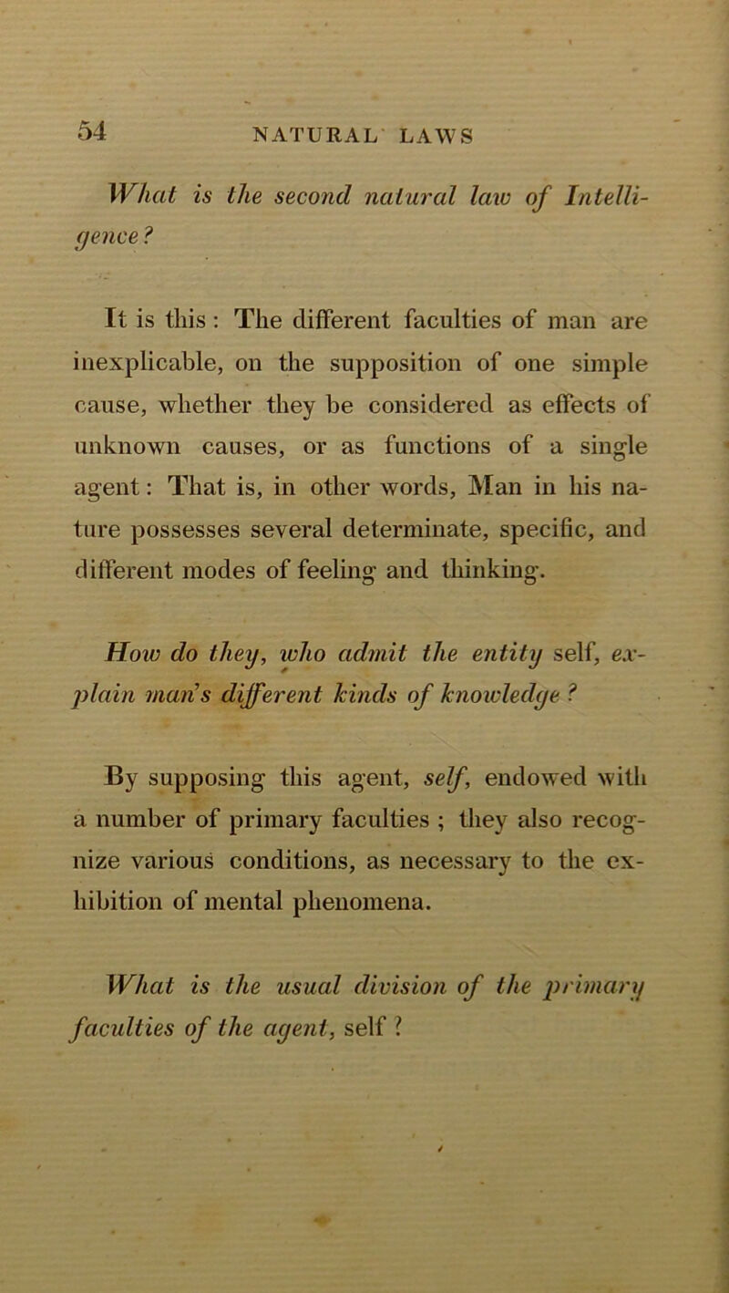 What is the second natural law of Intelli- gence ? It is this: The different faculties of man are inexplicable, on the supposition of one simple cause, whether they be considered as effects of unknown causes, or as functions of a single agent: That is, in other words, Man in his na- ture possesses several determinate, specific, and different modes of feeling and thinking. How do they, who admit the entity self, ex- plain mans different kinds of knowledge ? By supposing this agent, self, endowed with a number of primary faculties ; they also recog- nize various conditions, as necessary to the ex- hibition of mental phenomena. What is the usual division of the primary faculties of the agent, self l