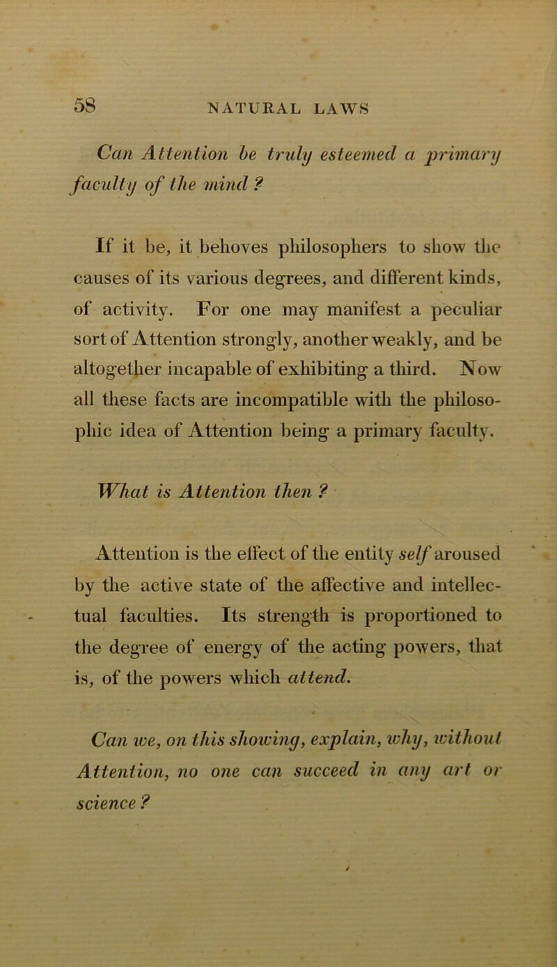 Can Attention be truly esteemed a primary faculty of the mind ? If it be, it behoves philosophers to show the causes of its various degrees, and different kinds, of activity. For one may manifest a peculiar sort of Attention strongly, another weakly, and be altogether incapable of exhibiting a third. Now all these facts are incompatible with the philoso- phic idea of Attention being a primary faculty. What is Attention then ? Attention is the effect of the entity self aroused by the active state of the affective and intellec- tual faculties. Its strength is proportioned to the degree of energy of the acting powers, that is, of the powers which attend. Can ice, on this showing, explain, why, without Attention, no one can succeed in any art or science ?