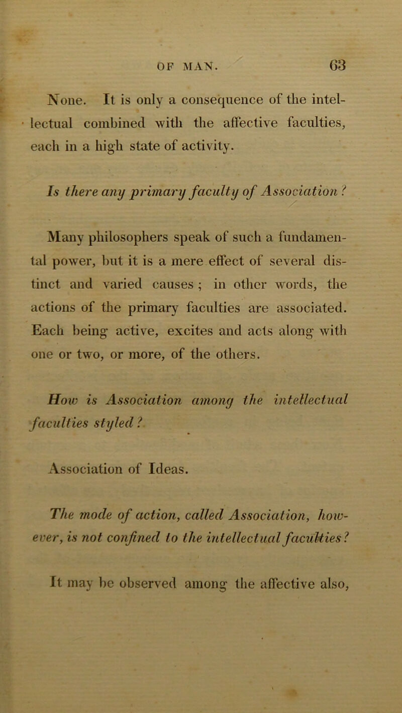 None. It is only a consequence of the intel- • lectual combined with the affective faculties, each in a high state of activity. Is there any primary faculty of Association ( Many philosophers speak of such a fundamen- tal power, but it is a mere effect of several dis- tinct and varied causes ; in other words, the actions of the primary faculties are associated. Each being active, excites and acts along with one or two, or more, of the others. Hoic is Association among the intellectual faculties styled ?. Association of Ideas. The mode of action, called Association, how- ever, is not confined to the intellectual faculties? It may be observed among the affective also,
