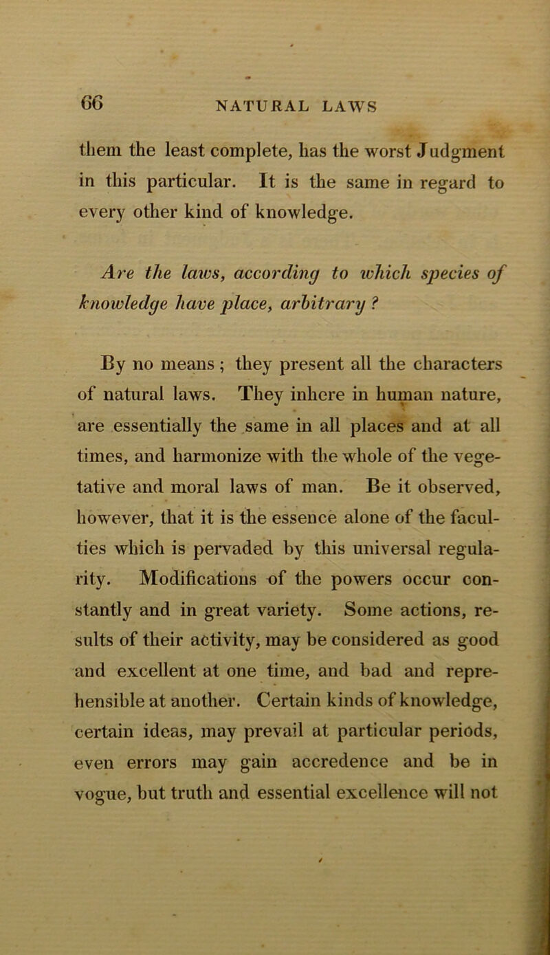 them the least complete, has the worst Judgment in this particular. It is the same in regard to every other kind of knowledge. Are the laics, according to which species of knowledge have place, arbitrary ? By no means ; they present all the characters of natural laws. They inhere in human nature, are essentially the same in all places and at all times, and harmonize with the whole of the vege- tative and moral laws of man. Be it observed, however, that it is the essence alone of the facul- ties which is pervaded by this universal regula- rity. Modifications of the powers occur con- stantly and in great variety. Some actions, re- sults of their activity, may be considered as good and excellent at one time, and bad and repre- hensible at another. Certain kinds of knowledge, certain ideas, may prevail at particular periods, even errors may gain accredence and be in vogue, but truth and essential excellence will not