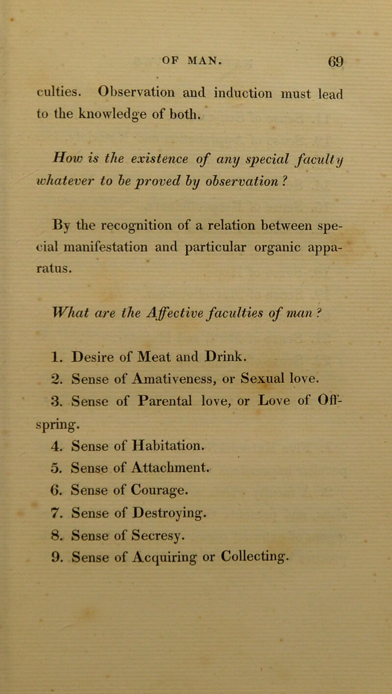 culties. Observation and induction must lead to the knowledge of both. How is the existence of any special faculty whatever to he proved by observation ? By the recognition of a relation between spe- cial manifestation and particular organic appa- ratus. What are the Affective faculties of man ? 1. Desire of Meat and Drink. 2. Sense of Amativeness, or Sexual love. 3. Sense of Parental love, or Love of Off- spring. 4. Sense of Habitation. 5. Sense of Attachment. 6. Sense of Courage. 7. Sense of Destroying. 8. Sense of Secresy. 9. Sense of Acquiring or Collecting.