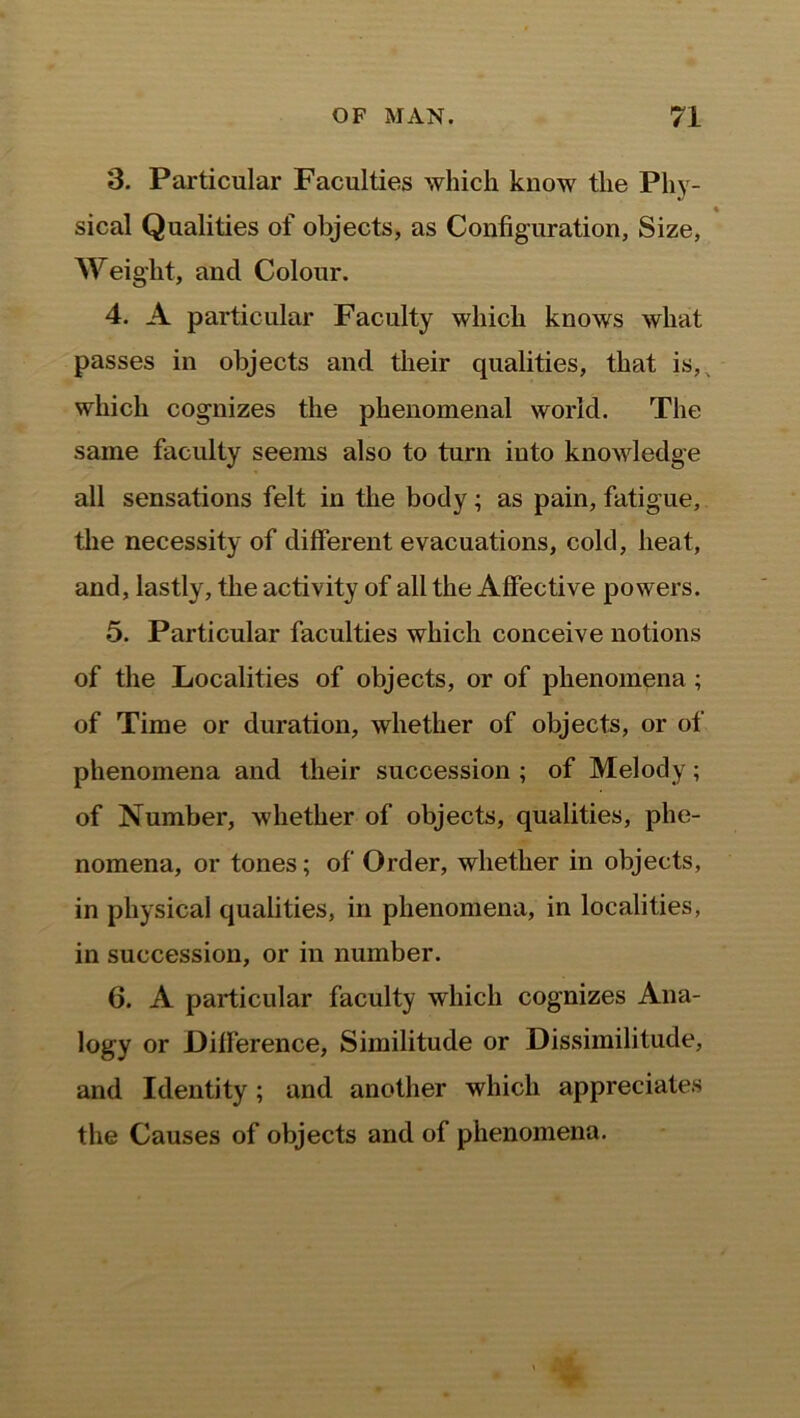 3. Particular Faculties which know the Phy- ♦ sical Qualities of objects, as Configuration, Size, Weight, and Colour. 4. A particular Faculty which knows what passes in objects and their qualities, that is, which cognizes the phenomenal world. The same faculty seems also to turn into knowledge all sensations felt in the body; as pain, fatigue, the necessity of different evacuations, cold, heat, and, lastly, the activity of all the Affective powers. 5. Particular faculties which conceive notions of the Localities of objects, or of phenomena ; of Time or duration, whether of objects, or of phenomena and their succession ; of Melody; of Number, whether of objects, qualities, phe- nomena, or tones; of Order, whether in objects, in physical qualities, in phenomena, in localities, in succession, or in number. 6. A particular faculty which cognizes Ana- logy or Difference, Similitude or Dissimilitude, and Identity; and another which appreciates the Causes of objects and of phenomena.