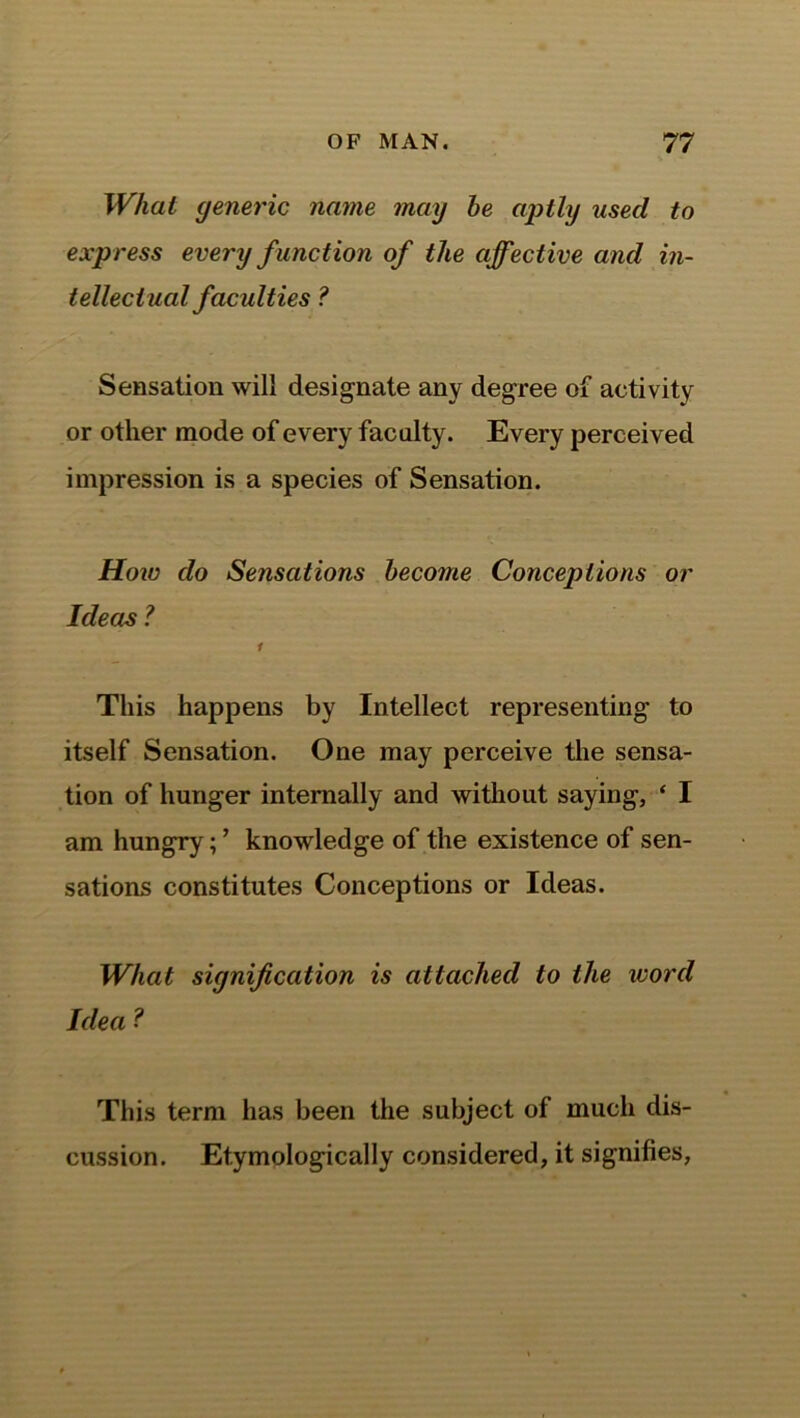 What generic name may he aptly used to express every function of the affective and in- tellectual faculties ? Sensation will designate any degree of activity or other mode of every faculty. Every perceived impression is a species of Sensation. Hoiv do Sensations become Conceptions or Ideas ? 1 This happens by Intellect representing to itself Sensation. One may perceive the sensa- tion of hunger internally and without saying, ‘ I am hungry; ’ knowledge of the existence of sen- sations constitutes Conceptions or Ideas. What signification is attached to the word Idea ? This term has been the subject of much dis- cussion. Etymologically considered, it signifies,