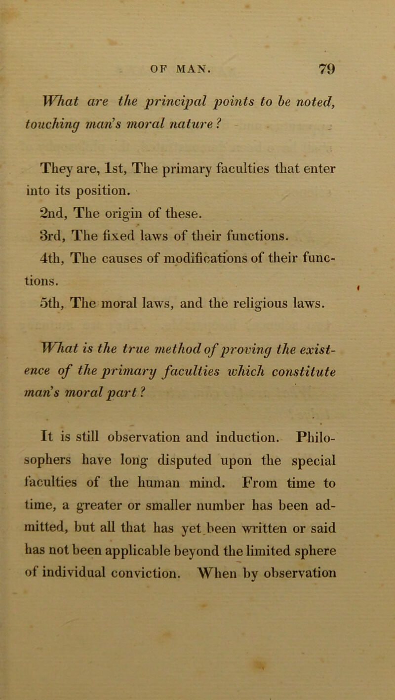 What are the principal points to be noted, touching man's moral nature ? They are, 1st, The primary faculties that enter into its position. 2nd, The origin of these. 3rd, The fixed laws of their functions. 4th, The causes of modifications of their func- tions. 5th, The moral laws, and the religious laws. What is the true method of proving the exist- ence of the primary faculties which constitute mans moral part ? It is still observation and induction. Philo- sophers have long disputed upon the special faculties of the human mind. From time to time, a greater or smaller number has been ad- mitted, but all that has yet,been written or said has not been applicable beyond the limited sphere of individual conviction. When by observation