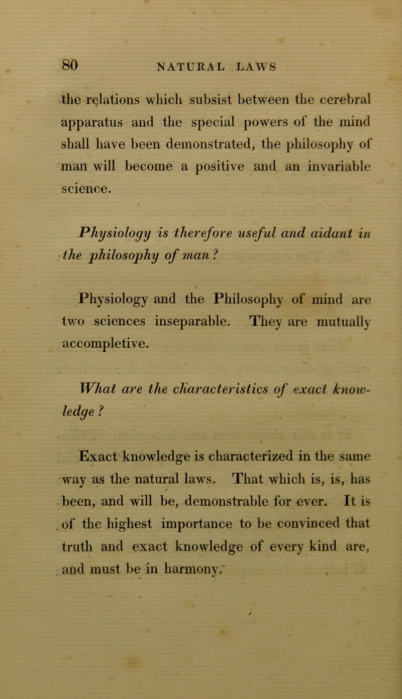 the relations which subsist between the cerebral apparatus and the special powers of the mind shall have been demonstrated, the philosophy of man will become a positive and an invariable science. Physiology is therefore useful and aidant in the philosophy of man? Physiology and the Philosophy of mind are two sciences inseparable. They are mutually accompletive. What are the characteristics of exact know- ledge ? Exact knowledge is characterized in the same way as the natural laws. That which is, is, has been, and will be, demonstrable for ever. It is . of the highest importance to be convinced that truth and exact knowledge of every kind are, and must be in harmony.