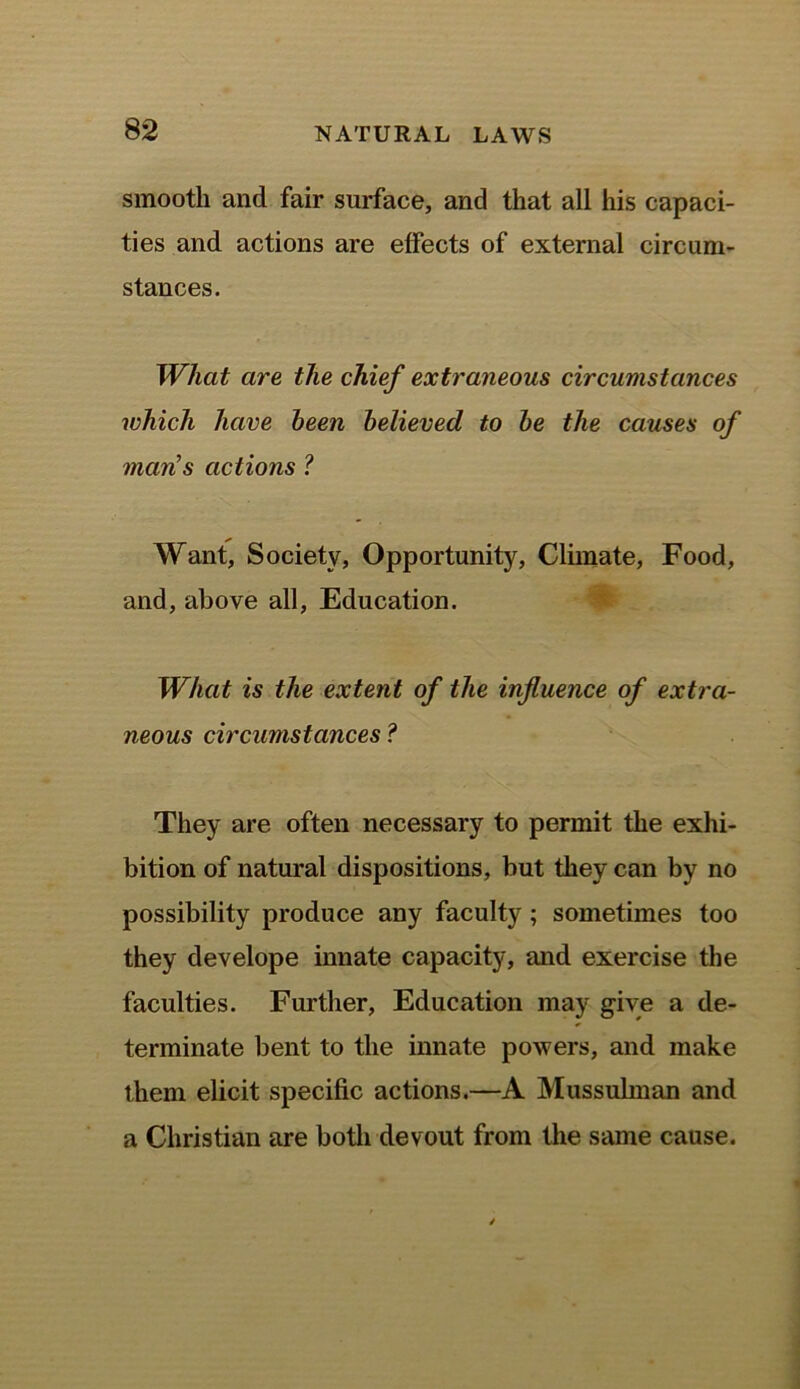 smooth and fair surface, and that all his capaci- ties and actions are effects of external circum- stances. What are the chief extraneous circumstances which have been believed to be the causes of man's actions ? Want, Society, Opportunity, Climate, Food, and, above all, Education. What is the extent of the influence of extra- neous circumstances ? They are often necessary to permit the exhi- bition of natural dispositions, but they can by no possibility produce any faculty ; sometimes too they develope innate capacity, and exercise the faculties. Further, Education may give a de- terminate bent to the innate powers, and make them elicit specific actions.—A Mussulman and a Christian are both devout from the same cause.
