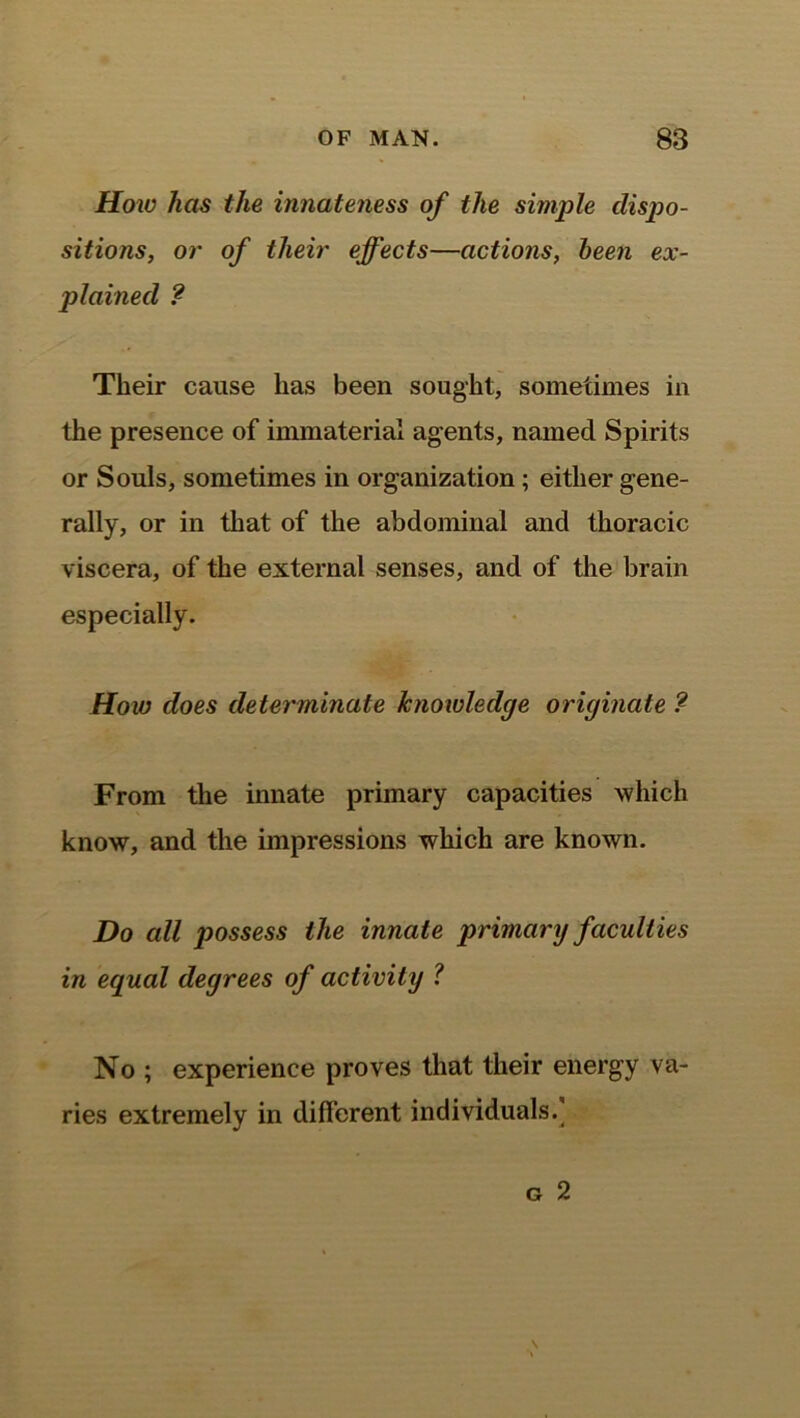 How has the innateness of the simple dispo- sitions, or of their effects—actions, been ex- plained ? Their cause lias been sought, sometimes in the presence of immaterial agents, named Spirits or Souls, sometimes in organization; either gene- rally, or in that of the abdominal and thoracic viscera, of the external senses, and of the brain especially. How does determinate knowledge originate ? From the innate primary capacities which know, and the impressions which are known. Do all possess the innate primary faculties in equal degrees of activity ? No ; experience proves that their energy va- ries extremely in different individuals.