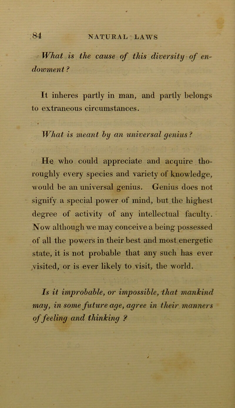What is the cause of this diversity of en- dowment ? It inheres partly in man, and partly belongs to extraneous circumstances. i What is meant by an universal genius ? He who could appreciate and acquire tho- roughly every species and variety of knowledge, would be an universal genius. Genius does not signify a special power of mind, but the highest degree of activity of any intellectual faculty. Now although we may conceive a being possessed of all the powers in their best and most energetic state, it is not probable that any such has ever visited, or is ever likely to visit, the world. Is it improbable, or impossible, that mankind may, in some future age, agree in their manners of feeling and thinking ?
