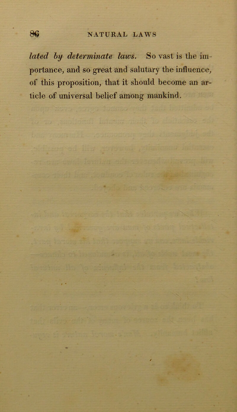 lated by determinate laws. So vast is the im- portance, and so great and salutary the influence, of this proposition, that it should become an ar- ticle of universal belief among mankind.