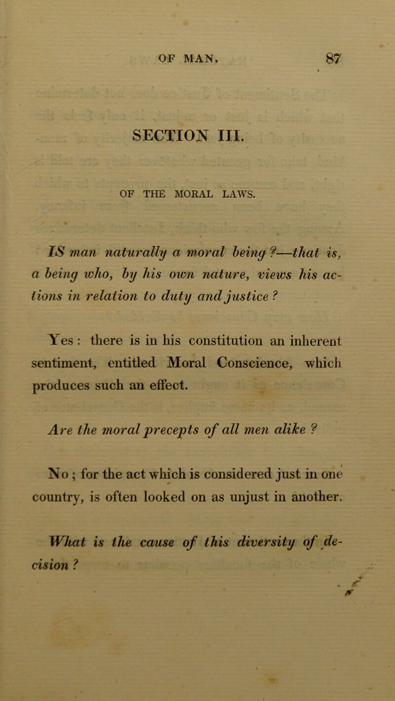 SECTION III. OF THE MORAL LAWS. IS man naturally a moral being ?—that is. a being who, by his own nature, views his ac- tions in relation to duty and justice ? Yes : there is in his constitution an inherent sentiment, entitled Moral Conscience, which produces such an effect. Are the moral precepts of cdl men alike ? No ; for the act which is considered just in one country, is often looked on as unjust in another. What is the cause of this diversity of de- cision ?