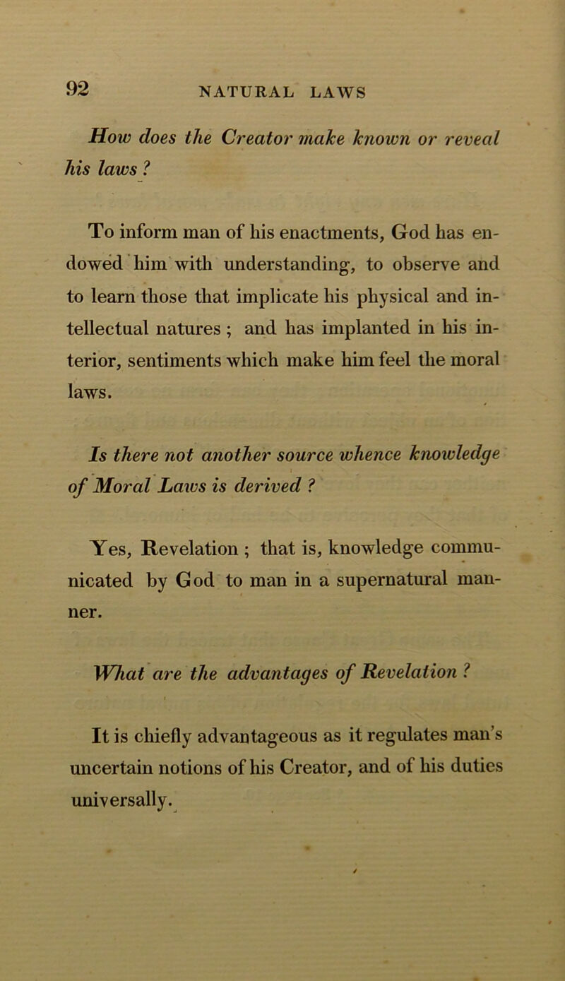 How does the Creator make known or reveal his laws ? To inform man of his enactments, God has en- dowed him with understanding-, to observe and to learn those that implicate his physical and in- tellectual natures ; and has implanted in his in- terior, sentiments which make him feel the moral laws. Is there not another source whence knowledge of Moral Laws is derived ? Yes, Revelation ; that is, knowledge commu- nicated by God to man in a supernatural man- ner. What are the advan tages of Revelation ? It is chiefly advantageous as it regulates man’s uncertain notions of his Creator, and of his duties universally.