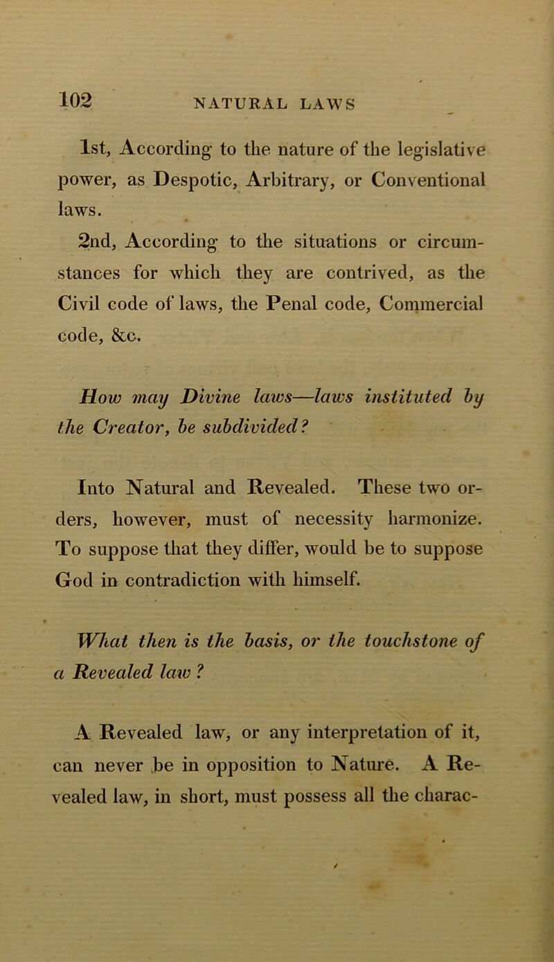 1st, According- to the nature of the legislative power, as Despotic, Arbitrary, or Conventional laws. 2nd, According to the situations or circum- stances for which they are contrived, as the Civil code of laws, the Penal code, Commercial code, &c. How may Divine laws—laivs instituted by the Creator, be subdivided? Into Natural and Revealed. These two or- ders, however, must of necessity harmonize. To suppose that they differ, would be to suppose God in contradiction with himself. What then is the basis, or the touchstone of a Revealed law ? A Revealed law, or any interpretation of it, can never be in opposition to Nature. A Re- vealed law, in short, must possess all the charac-