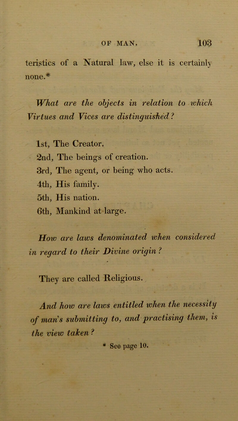 teristics of a Natural law, else it is certainly none.* What are the objects in relation to which Virtues ancl Vices are distinguished ? 1st, The Creator. 2nd, The beings of creation. 3rd, The agent, or being who acts. 4th, His family. 5th, His nation. 6th, Mankind at large. How are laws denominated when considered in regard to their Divine origin ? They are called Religious. And how are laics entitled when the necessity of mans submitting to, and practising them, is the view taken ? * See page 10.