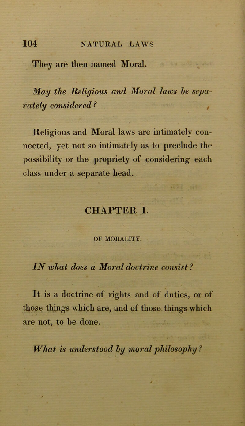 They are then named Moral. May the Religious and Moral laws be sepa- rately considered? , Religions and Moral laws are intimately con- nected, yet not so intimately as to preclude the possibility or the propriety of considering each class under a separate head. CHAPTER I. OF MORALITY. IN what does a Moral doctrine consist ? It is a doctrine of rights and of duties, or of those things which are, and of those things which are not, to be done. What is understood by moral philosophy ?