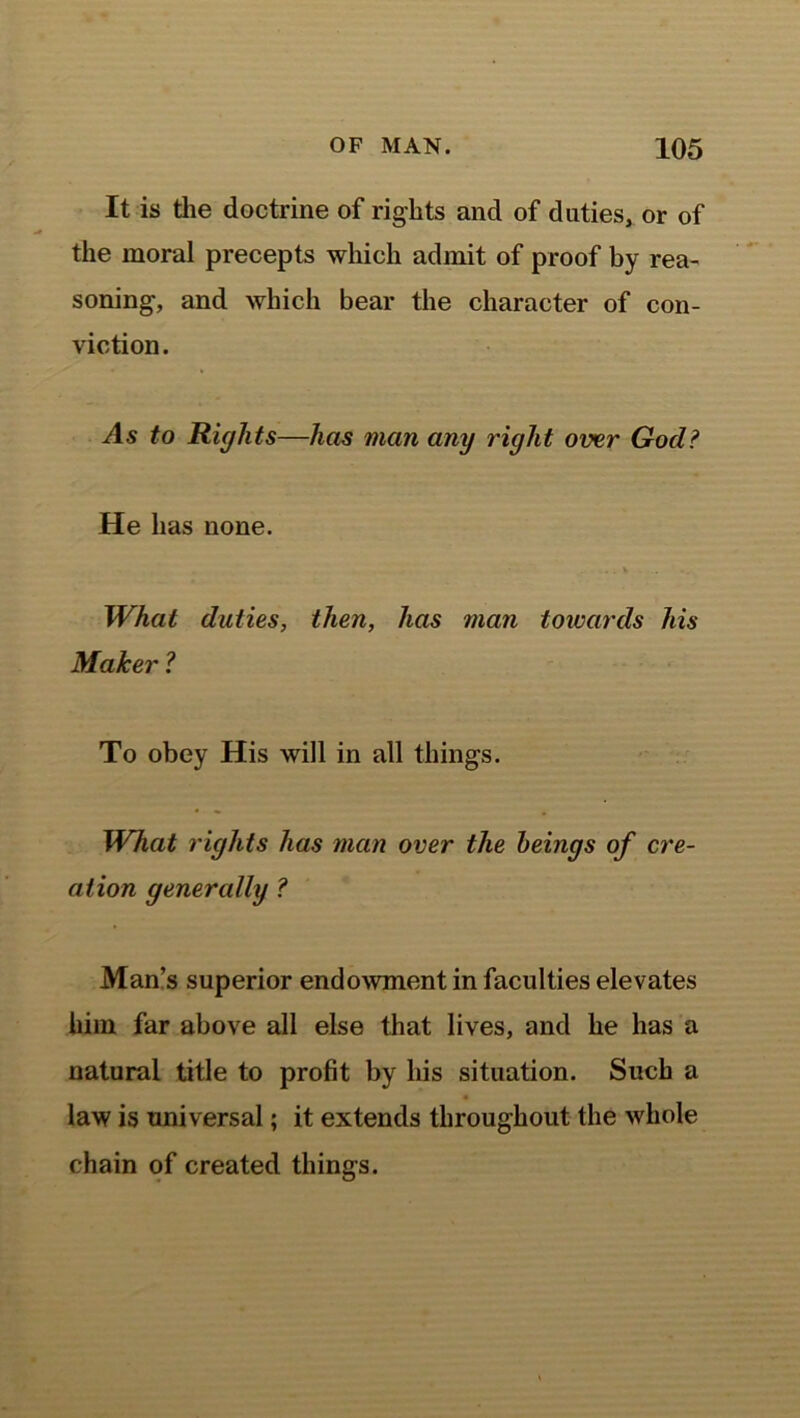It is the doctrine of rights and of duties, or of the moral precepts which admit of proof by rea- soning, and which bear the character of con- viction. As to Rights—has man any right over God? He has none. . . v What duties, then, has man towards his Maker ? To obey His will in all things. What rights has man over the beings of cre- ation generally ? Man’s superior endowment in faculties elevates him far above all else that lives, and he has a natural title to profit by his situation. Such a law is universal; it extends throughout the whole chain of created things.