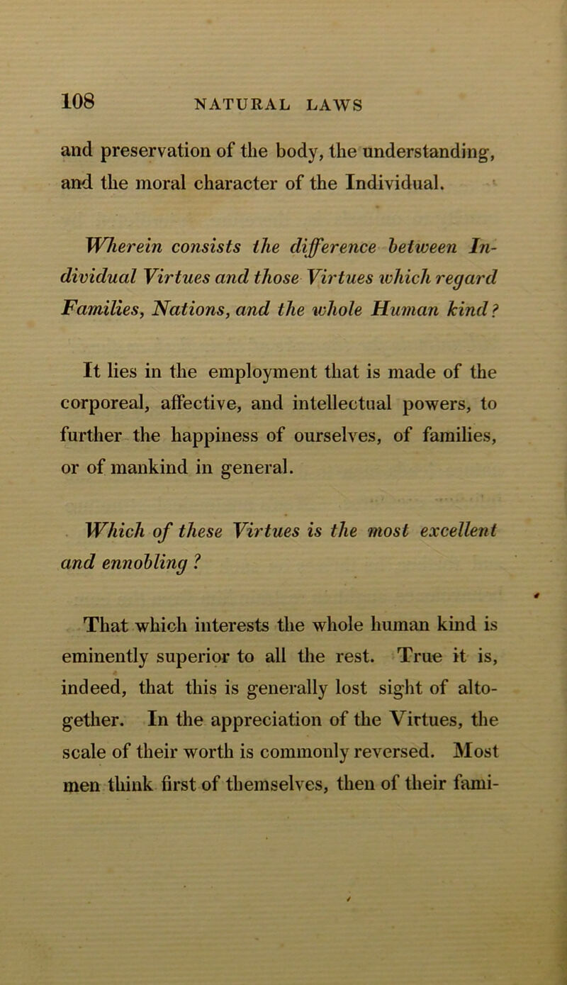 and preservation of the body, the understanding, and the moral character of the Individual. Wherein consists the difference between In- dividual Virtues and those Virtues which regard Families, Nations, and the whole Human kind ? It lies in the employment that is made of the corporeal, affective, and intellectual powers, to further the happiness of ourselves, of families, or of mankind in general. Which of these Virtues is the most excellent and ennobling ? That which interests the whole human kind is eminently superior to all the rest. True it is, indeed, that this is generally lost sight of alto- gether. In the appreciation of the Virtues, the scale of their worth is commonly reversed. Most men think first of themselves, then of their fami-