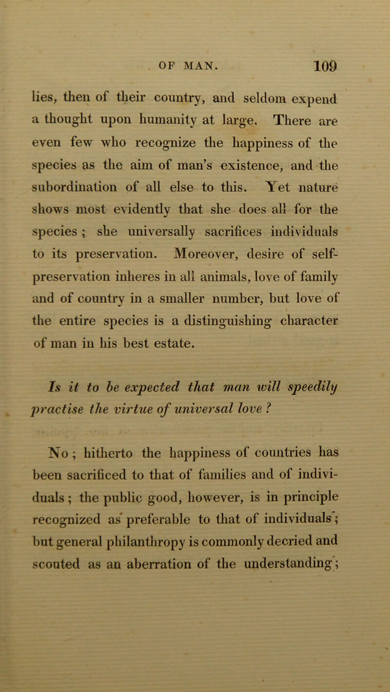 lies, then of their country, and seldom expend a thought upon humanity at large. There are even few who recognize the happiness of the species as the aim of man’s existence, and the subordination of all else to this. Yet nature shows most evidently that she does all for the species; she universally sacrifices individuals to its preservation. Moreover, desire of self- preservation inheres in all animals, love of family and of country in a smaller number, but love of the entire species is a distinguishing character of man in his best estate. Is it to be expected that man will speedily practise the virtue of universal love ? No ; hitherto the happiness of countries has been sacrificed to that of families and of indivi- duals ; the public good, however, is in principle recognized as preferable to that of individuals; but general philanthropy is commonly decried and scouted as an aberration of the understanding ;