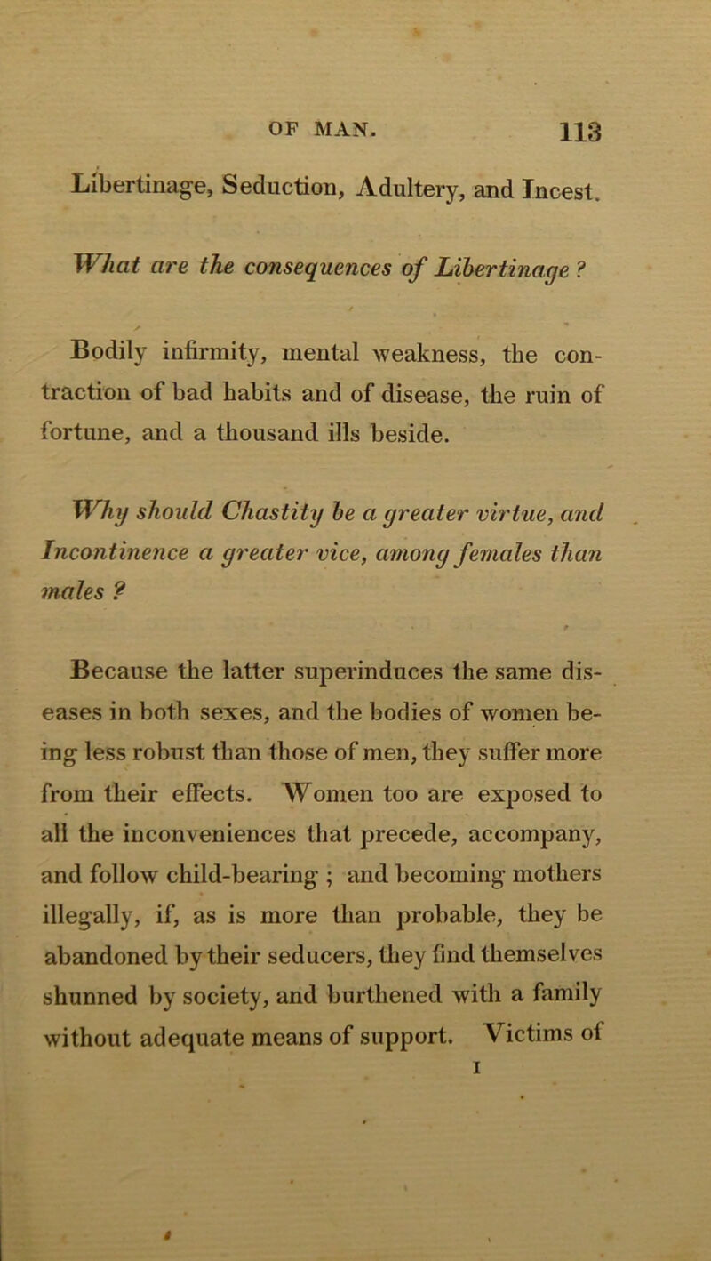 Libertinage, Seduction, Adultery, and Incest. What are the consequences of Libertinage ? Bodily infirmity, mental weakness, the con- traction of bad habits and of disease, the ruin of fortune, and a thousand ills beside. Why should Chastity be a greater virtue, and Incontinence a greater vice, among females than males ? t Because the latter superinduces the same dis- eases in both sexes, and the bodies of women be- ing less robust than those of men, they suffer more from their effects. Women too are exposed to all the inconveniences that precede, accompany, and follow child-bearing ; and becoming mothers illegally, if, as is more than probable, they be abandoned by their seducers, they find themselves shunned by society, and burthened with a family without adequate means of support. Victims ol i