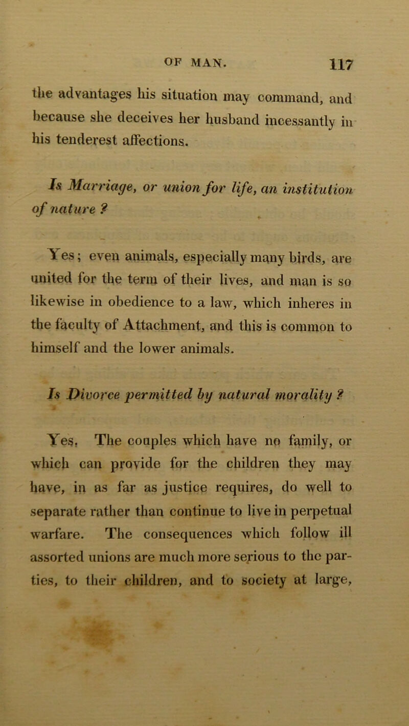 the advantages his situation may command, and because she deceives her husband incessantly in his tenderest affections. — * I& Marriage, or union for life, an institution of nature ? 1 es; even animals, especially many birds, are united for the term of their lives, and man is so likewise in obedience to a law, which inheres in the faculty of Attachment, and this is common to himself and the lower animals. Is Divorce permitted by natural morality ?■ Yes. The couples which have no family, or which can provide for the children they may have, in as far as justice requires, do well to separate rather than continue to live in perpetual warfare. The consequences which follow ill assorted unions are much more serious to the par- ties, to their children, and to society at large,