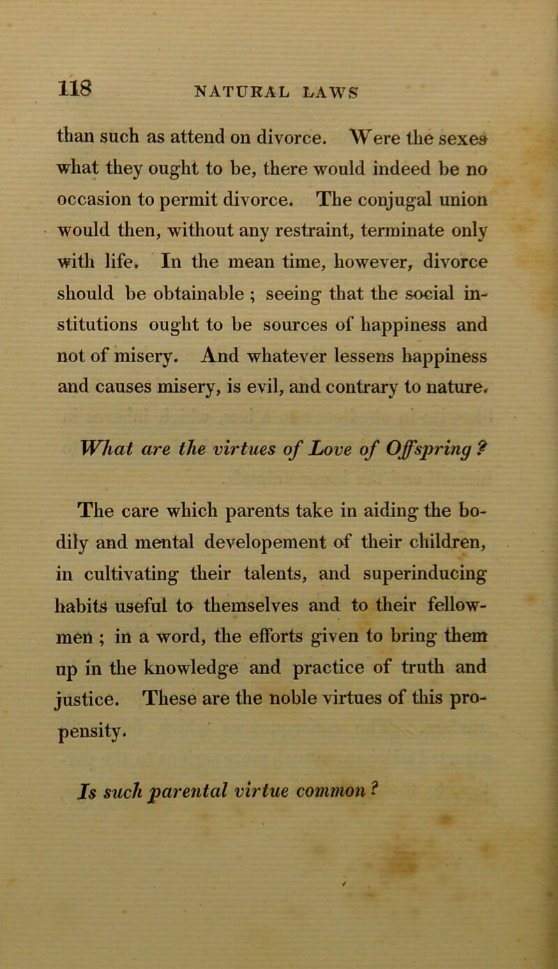 than such as attend on divorce. Were the sexes what they ought to be, there would indeed be no occasion to permit divorce. The conjugal union would then, without any restraint, terminate only with life. In the mean time, however, divorce should be obtainable ; seeing that the social in- stitutions ought to be sources of happiness and not of misery. And whatever lessens happiness and causes misery, is evil, and contrary to nature. What are the virtues of Love of Offspring ? The care which parents take in aiding the bo- dily and mental developement of their children, in cultivating their talents, and superinducing habits useful to themselves and to their fellow- men ; in a word, the efforts given to bring them up in the knowledge and practice of truth and justice. These are the noble virtues of this pro- pensity. Is such parental virtue common ?