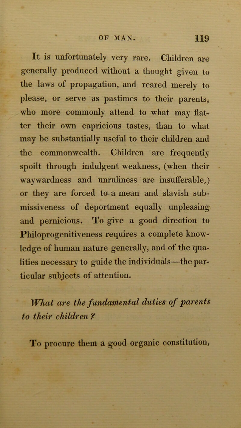 It is unfortunately very rare. Children are generally produced without a thought given to the laws of propagation, and reared merely to please, or serve as pastimes to their parents, who more commonly attend to what may flat- ter their own capricious tastes, than to what may be substantially useful to their children and the commonwealth. Children are frequently spoilt through indulgent weakness, (when their waywardness and unruliness are insufferable,) or they are forced to a mean and slavish sub- missiveness of deportment equally unpleasing and pernicious. To give a good direction to Philoprogenitiveness requires a complete know- ledge of human nature generally, and of the qua- lities necessary to guide the individuals—the par- ticular subjects of attention. What are the fundamental duties of parents to their children ? To procure them a good organic constitution,
