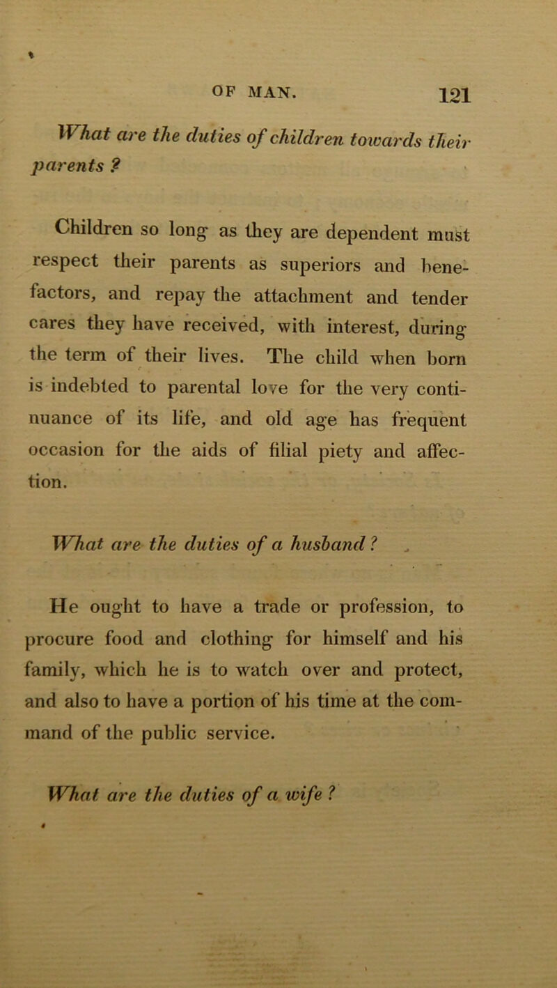 What are the duties of children towards their parents ? Children so long as they are dependent mast respect their parents as superiors and bene- factors, and repay the attachment and tender cares they have received, with interest, during the term of their lives. The child when born is indebted to parental love for the very conti- nuance of its life, and old age lias frequent occasion for the aids of filial piety and affec- tion. What are the duties of a husband ? He ought to have a trade or profession, to procure food and clothing for himself and his family, which he is to watch over and protect, and also to have a portion of his time at the com- mand of the public service. What are the duties of a wife ?