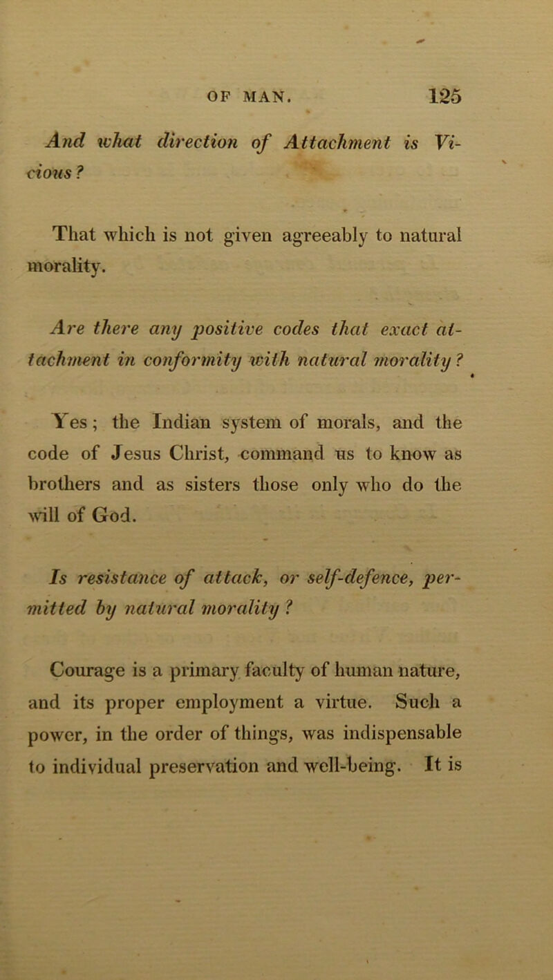 And what direction of Attachment is Vi- cious ? That which is not given agreeably to natural morality. Are there any positive codes that exact at- tachment in conformity with natural morality ? Yes; the Indian system of morals, and the code of Jesus Christ, command us to know as brothers and as sisters those only who do the will of God. Is resistance of attack, or self-defence, per- mitted by natural morality ? Courage is a primary faculty of human nature, and its proper employment a virtue. Such a power, in the order of things, was indispensable to individual preservation and well-being. It is