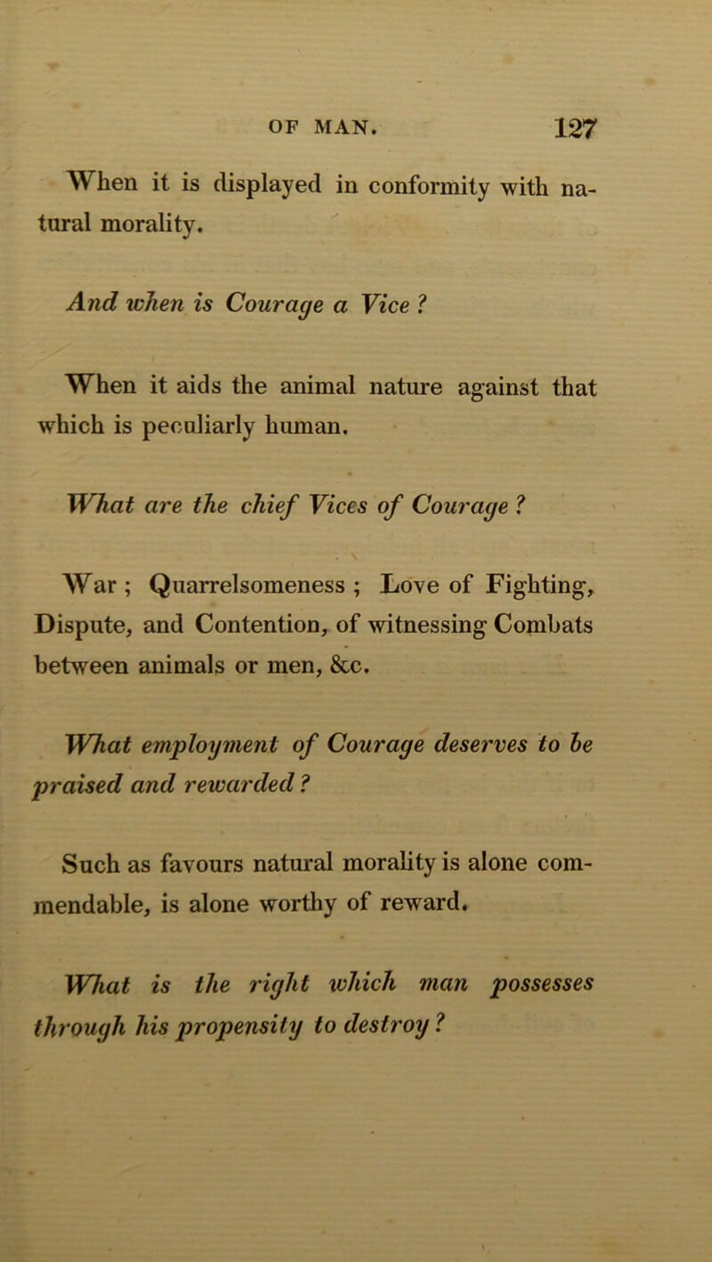 When it is displayed in conformity with na- tural morality. And when is Courage a Vice ? When it aids the animal nature against that which is peculiarly human. What are the chief Vices of Courage ? . \ War ; Quarrelsomeness ; Love of Fighting, Dispute, and Contention, of witnessing Combats between animals or men, &c. What employment of Courage deserves to be praised and rewarded ? Such as favours natural morality is alone com- mendable, is alone worthy of reward. What is the right which man possesses through his propensity to destroy ?