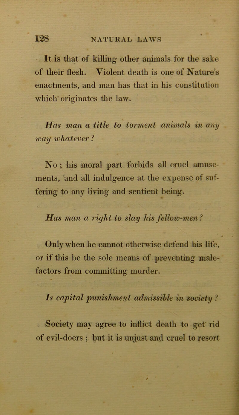 It is that of killing other animals for the sake of their flesh. Violent death is one of Nature’s enactments, and man has that in his constitution which originates the law. Has man a title to torment animals in any way whatever ? No ; his moral part forbids all cruel amuse- ments, and all indulgence at the expense of suf- fering to any living and sentient being. Has man a right to slay his fellow-men? Only when he cannot otherwise defend his life, or if this be the sole means of preventing male- factors from committing murder. Is capital punishment admissible in society ? Society may agree to inflict death to get rid of evil-doers ; but it is unjust and cruel to resort